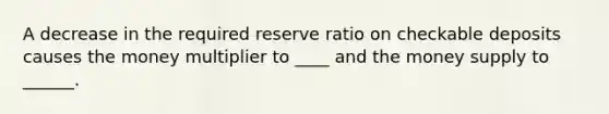 A decrease in the required reserve ratio on checkable deposits causes the money multiplier to ____ and the money supply to ______.