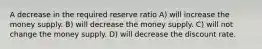 A decrease in the required reserve ratio A) will increase the money supply. B) will decrease the money supply. C) will not change the money supply. D) will decrease the discount rate.