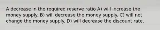 A decrease in the required reserve ratio A) will increase the money supply. B) will decrease the money supply. C) will not change the money supply. D) will decrease the discount rate.