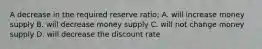 A decrease in the required reserve ratio: A. will increase money supply B. will decrease money supply C. will not change money supply D. will decrease the discount rate