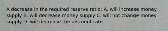 A decrease in the required reserve ratio: A. will increase money supply B. will decrease money supply C. will not change money supply D. will decrease the discount rate