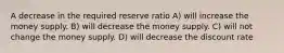 A decrease in the required reserve ratio A) will increase the money supply. B) will decrease the money supply. C) will not change the money supply. D) will decrease the discount rate