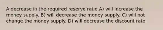 A decrease in the required reserve ratio A) will increase the money supply. B) will decrease the money supply. C) will not change the money supply. D) will decrease the discount rate