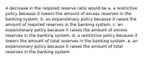 A decrease in the required reserve ratio would be a. a restrictive policy because it lowers the amount of excess reserves in the banking system. b. an expansionary policy because it raises the amount of required reserves in the banking system. c. an expansionary policy because it raises the amount of excess reserves in the banking system. d. a restrictive policy because it lowers the amount of total reserves in the banking system. e. an expansionary policy because it raises the amount of total reserves in the banking system