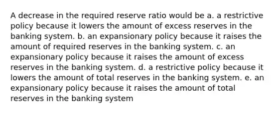 A decrease in the required reserve ratio would be a. a restrictive policy because it lowers the amount of excess reserves in the banking system. b. an expansionary policy because it raises the amount of required reserves in the banking system. c. an expansionary policy because it raises the amount of excess reserves in the banking system. d. a restrictive policy because it lowers the amount of total reserves in the banking system. e. an expansionary policy because it raises the amount of total reserves in the banking system