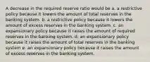 A decrease in the required reserve ratio would be a. a restrictive policy because it lowers the amount of total reserves in the banking system. b. a restrictive policy because it lowers the amount of excess reserves in the banking system. c. an expansionary policy because it raises the amount of required reserves in the banking system. d. an expansionary policy because it raises the amount of total reserves in the banking system e. an expansionary policy because it raises the amount of excess reserves in the banking system.