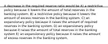 A decrease in the required reserve ratio would be A) a restrictive policy because it lowers the amount of total reserves in the banking system. B) a restrictive policy because it lowers the amount of excess reserves in the banking system. C) an expansionary policy because it raises the amount of required reserves in the banking system. D) an expansionary policy because it raises the amount of total reserves in the banking system E) an expansionary policy because it raises the amount of excess reserves in the banking system.