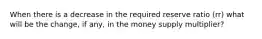 When there is a decrease in the required reserve ratio (rr) what will be the change, if any, in the money supply multiplier?