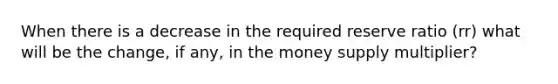 When there is a decrease in the required reserve ratio (rr) what will be the change, if any, in the money supply multiplier?