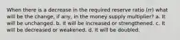 When there is a decrease in the required reserve ratio (rr) what will be the change, if any, in the money supply multiplier? a. It will be unchanged. b. It will be increased or strengthened. c. It will be decreased or weakened. d. It will be doubled.