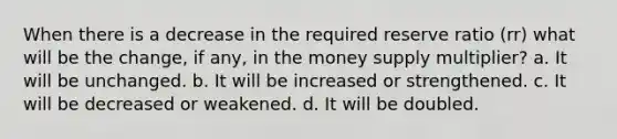 When there is a decrease in the required reserve ratio (rr) what will be the change, if any, in the money supply multiplier? a. It will be unchanged. b. It will be increased or strengthened. c. It will be decreased or weakened. d. It will be doubled.