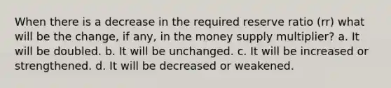 When there is a decrease in the required reserve ratio (rr) what will be the change, if any, in the money supply multiplier? a. It will be doubled. b. It will be unchanged. c. It will be increased or strengthened. d. It will be decreased or weakened.