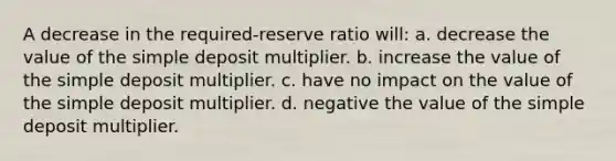 A decrease in the required-reserve ratio will: a. decrease the value of the simple deposit multiplier. b. increase the value of the simple deposit multiplier. c. have no impact on the value of the simple deposit multiplier. d. negative the value of the simple deposit multiplier.