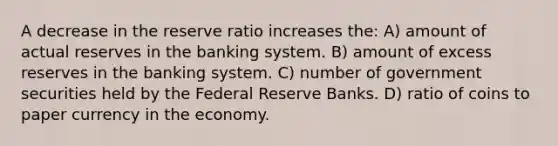 A decrease in the reserve ratio increases the: A) amount of actual reserves in the banking system. B) amount of excess reserves in the banking system. C) number of government securities held by the Federal Reserve Banks. D) ratio of coins to paper currency in the economy.