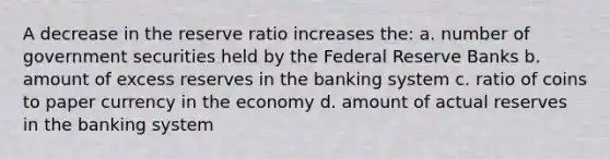 A decrease in the reserve ratio increases the: a. number of government securities held by the Federal Reserve Banks b. amount of excess reserves in the banking system c. ratio of coins to paper currency in the economy d. amount of actual reserves in the banking system