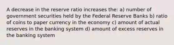 A decrease in the reserve ratio increases the: a) number of government securities held by the Federal Reserve Banks b) ratio of coins to paper currency in the economy c) amount of actual reserves in the banking system d) amount of excess reserves in the banking system