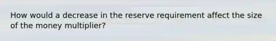 How would a decrease in the reserve requirement affect the size of the money multiplier?