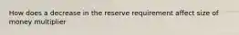 How does a decrease in the reserve requirement affect size of money multiplier