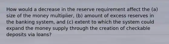 How would a decrease in the reserve requirement affect the (a) size of the money multiplier, (b) amount of excess reserves in the banking system, and (c) extent to which the system could expand the money supply through the creation of checkable deposits via loans?