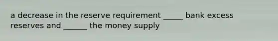 a decrease in the reserve requirement _____ bank excess reserves and ______ the money supply