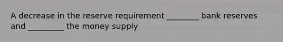 A decrease in the reserve requirement ________ bank reserves and _________ the money supply