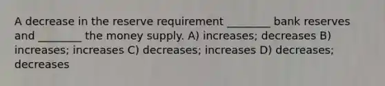 A decrease in the reserve requirement ________ bank reserves and ________ the money supply. A) increases; decreases B) increases; increases C) decreases; increases D) decreases; decreases