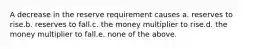 A decrease in the reserve requirement causes a. reserves to rise.b. reserves to fall.c. the money multiplier to rise.d. the money multiplier to fall.e. none of the above.