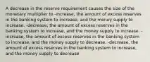 A decrease in the reserve requirement causes the size of the monetary multiplier to -increase, the amount of excess reserves in the banking system to increase, and the money supply to increase. -decrease, the amount of excess reserves in the banking system to increase, and the money supply to increase. -increase, the amount of excess reserves in the banking system to increase, and the money supply to decrease. -decrease, the amount of excess reserves in the banking system to increase, and the money supply to decrease