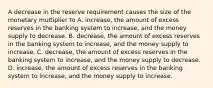 A decrease in the reserve requirement causes the size of the monetary multiplier to A. increase, the amount of excess reserves in the banking system to increase, and the money supply to decrease. B. decrease, the amount of excess reserves in the banking system to increase, and the money supply to increase. C. decrease, the amount of excess reserves in the banking system to increase, and the money supply to decrease. D. increase, the amount of excess reserves in the banking system to increase, and the money supply to increase.