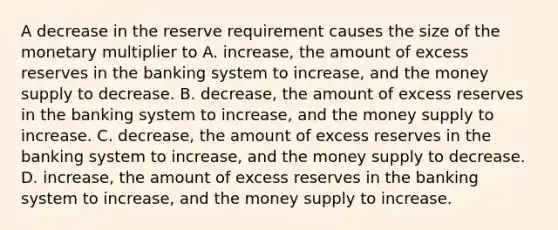 A decrease in the reserve requirement causes the size of the monetary multiplier to A. increase, the amount of excess reserves in the banking system to increase, and the money supply to decrease. B. decrease, the amount of excess reserves in the banking system to increase, and the money supply to increase. C. decrease, the amount of excess reserves in the banking system to increase, and the money supply to decrease. D. increase, the amount of excess reserves in the banking system to increase, and the money supply to increase.