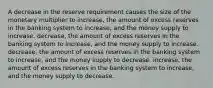 A decrease in the reserve requirement causes the size of the monetary multiplier to increase, the amount of excess reserves in the banking system to increase, and the money supply to increase. decrease, the amount of excess reserves in the banking system to increase, and the money supply to increase. decrease, the amount of excess reserves in the banking system to increase, and the money supply to decrease. increase, the amount of excess reserves in the banking system to increase, and the money supply to decrease.