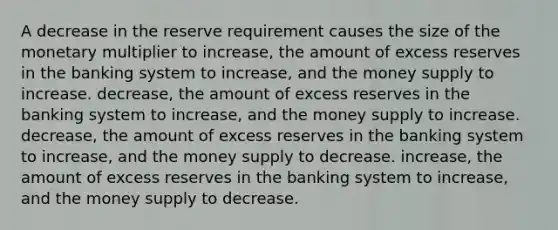 A decrease in the reserve requirement causes the size of the monetary multiplier to increase, the amount of excess reserves in the banking system to increase, and the money supply to increase. decrease, the amount of excess reserves in the banking system to increase, and the money supply to increase. decrease, the amount of excess reserves in the banking system to increase, and the money supply to decrease. increase, the amount of excess reserves in the banking system to increase, and the money supply to decrease.