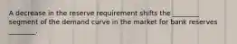 A decrease in the reserve requirement shifts the ________ segment of the demand curve in the market for bank reserves ________.