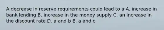 A decrease in reserve requirements could lead to a A. increase in bank lending B. increase in the money supply C. an increase in the discount rate D. a and b E. a and c