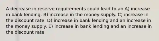 A decrease in reserve requirements could lead to an A) increase in bank lending. B) increase in the money supply. C) increase in the discount rate. D) increase in bank lending and an increase in the money supply. E) increase in bank lending and an increase in the discount rate.