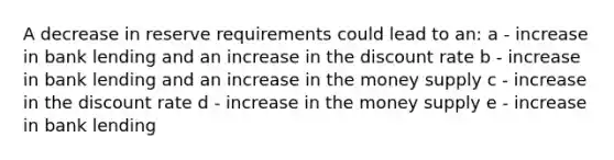 A decrease in reserve requirements could lead to an: a - increase in bank lending and an increase in the discount rate b - increase in bank lending and an increase in the money supply c - increase in the discount rate d - increase in the money supply e - increase in bank lending