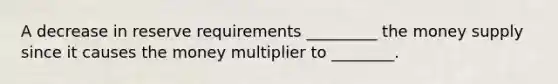 A decrease in <a href='https://www.questionai.com/knowledge/kPmVfSG3qE-reserve-requirements' class='anchor-knowledge'>reserve requirements</a> _________ the <a href='https://www.questionai.com/knowledge/kiY8nlPo85-money-supply' class='anchor-knowledge'>money supply</a> since it causes the <a href='https://www.questionai.com/knowledge/krvVHSdrMQ-money-multiplier' class='anchor-knowledge'>money multiplier</a> to ________.