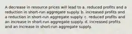 A decrease in resource prices will lead to a. reduced profits and a reduction in short-run aggregate supply. b. increased profits and a reduction in short-run aggregate supply. c. reduced profits and an increase in short-run aggregate supply. d. increased profits and an increase in short-run aggregate supply.