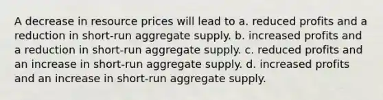 A decrease in resource prices will lead to a. reduced profits and a reduction in short-run aggregate supply. b. increased profits and a reduction in short-run aggregate supply. c. reduced profits and an increase in short-run aggregate supply. d. increased profits and an increase in short-run aggregate supply.