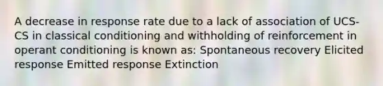 A decrease in response rate due to a lack of association of UCS-CS in classical conditioning and withholding of reinforcement in operant conditioning is known as: Spontaneous recovery Elicited response Emitted response Extinction