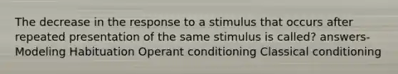 The decrease in the response to a stimulus that occurs after repeated presentation of the same stimulus is called? answers- Modeling Habituation Operant conditioning Classical conditioning