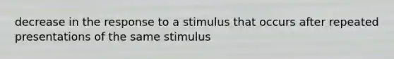 decrease in the response to a stimulus that occurs after repeated presentations of the same stimulus