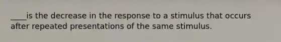 ____is the decrease in the response to a stimulus that occurs after repeated presentations of the same stimulus.