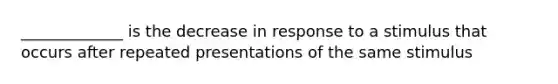 _____________ is the decrease in response to a stimulus that occurs after repeated presentations of the same stimulus