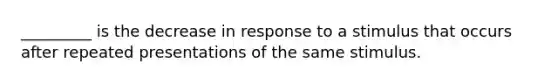 _________ is the decrease in response to a stimulus that occurs after repeated presentations of the same stimulus.