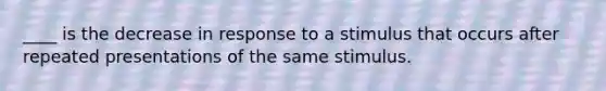 ____ is the decrease in response to a stimulus that occurs after repeated presentations of the same stimulus.