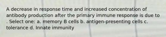 A decrease in response time and increased concentration of antibody production after the primary immune response is due to . Select one: a. memory B cells b. antigen-presenting cells c. tolerance d. Innate immunity