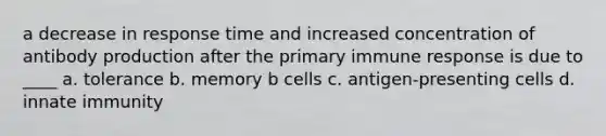 a decrease in response time and increased concentration of antibody production after the primary immune response is due to ____ a. tolerance b. memory b cells c. antigen-presenting cells d. innate immunity