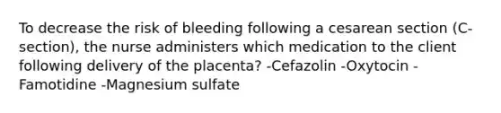 To decrease the risk of bleeding following a cesarean section (C-section), the nurse administers which medication to the client following delivery of the placenta? -Cefazolin -Oxytocin -Famotidine -Magnesium sulfate