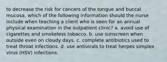 to decrease the risk for cancers of the tongue and buccal mucosa, which of the following information should the nurse include when teaching a client who is seen for an annual physical examination in the outpatient clinic? a. avoid use of cigarettes and smokeless tobacco. b. use sunscreen when outside even on cloudy days. c. complete antibiotics used to treat throat infections. d. use antivirals to treat herpes simplex virus (HSV) infections.